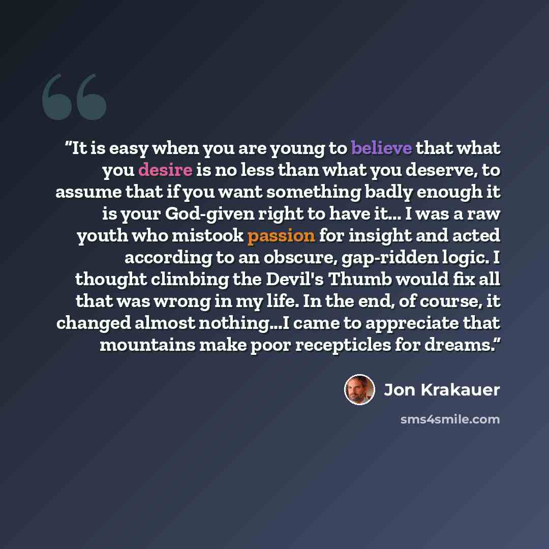 “It is easy when you are young to believe that what you desire is no less than what you deserve, to assume that if you want something badly enough it is your God-given right to have it... I was a raw youth who mistook passion for insight and acted according to an obscure, gap-ridden logic. I…” quote by Jon Krakauer