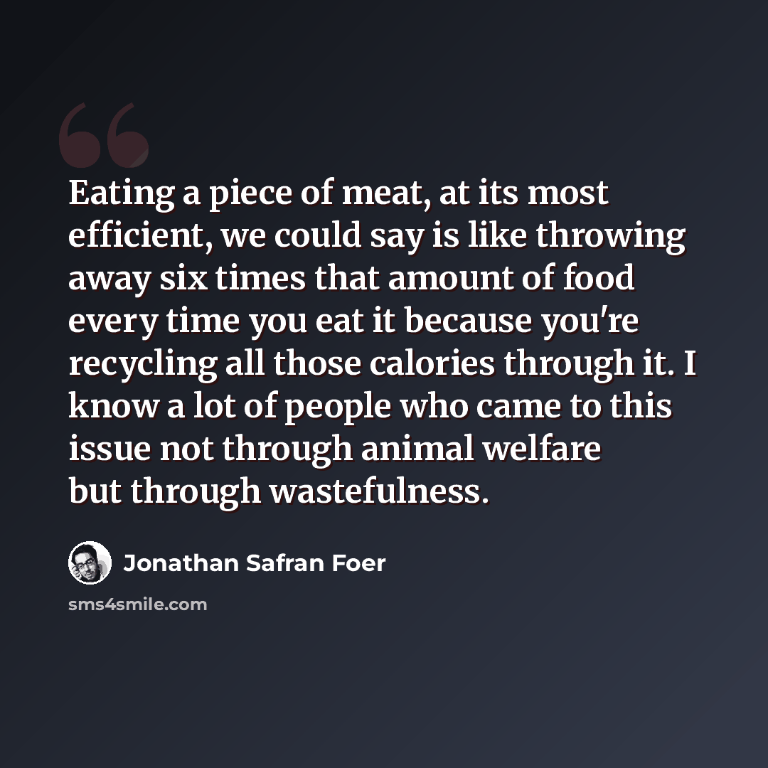 “Eating a piece of meat, at its most efficient, we could say is like throwing away six times that amount of food every time you eat it because you're recycling all those calories through it. I know a lot of people who came to this issue not through animal welfare but through wastefulness.” quote by Jonathan Safran Foer