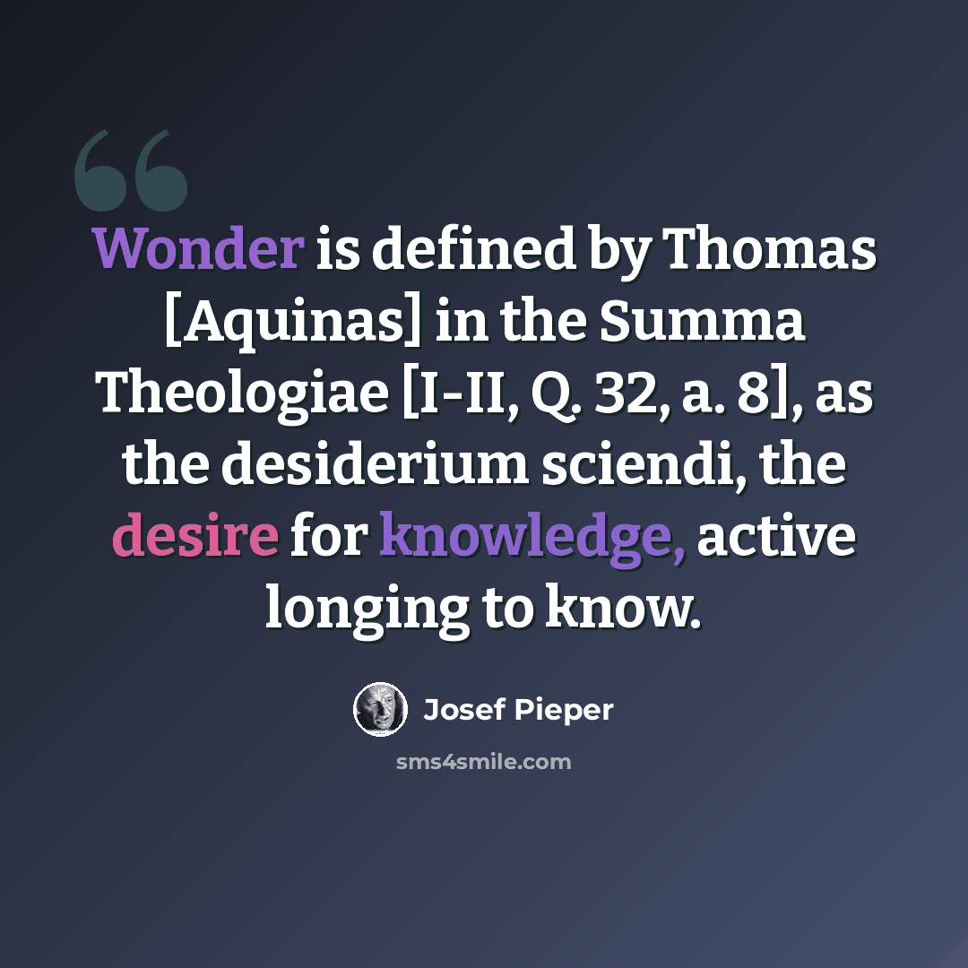 “Wonder is defined by Thomas [Aquinas] in the Summa Theologiae [I-II, Q. 32, a. 8], as the desiderium sciendi, the desire for knowledge, active longing to know.” quote by Josef Pieper
