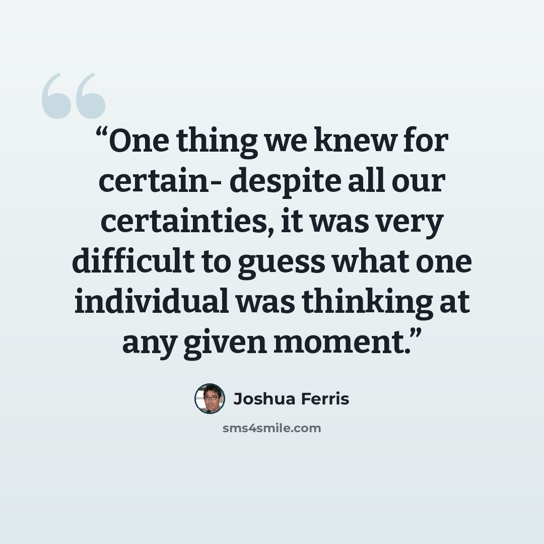 “One thing we knew for certain- despite all our certainties, it was very difficult to guess what one individual was thinking at any given moment.” quote by Joshua Ferris