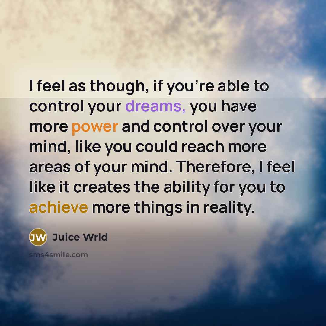 “I feel as though, if you're able to control your dreams, you have more power and control over your mind, like you could reach more areas of your mind. Therefore, I feel like it creates the ability for you to achieve more things in reality.” quote by Juice Wrld
