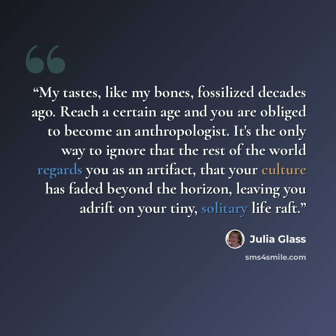 “My tastes, like my bones, fossilized decades ago. Reach a certain age and you are obliged to become an anthropologist. It's the only way to ignore that the rest of the world regards you as an artifact, that your culture has faded beyond the horizon, leaving you adrift on your tiny, solitary life…” quote by Julia Glass