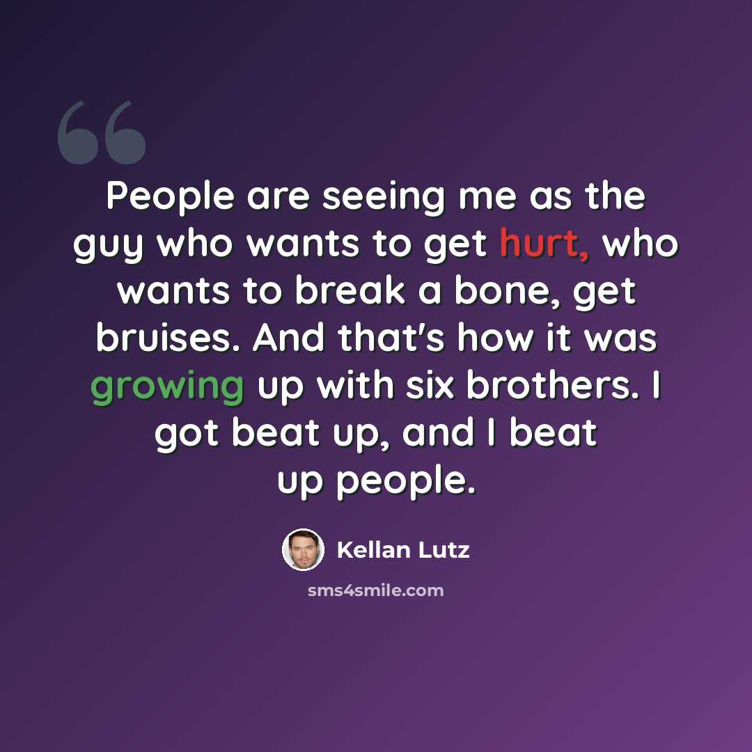 “People are seeing me as the guy who wants to get hurt, who wants to break a bone, get bruises. And that's how it was growing up with six brothers. I got beat up, and I beat up people.” quote by Kellan Lutz