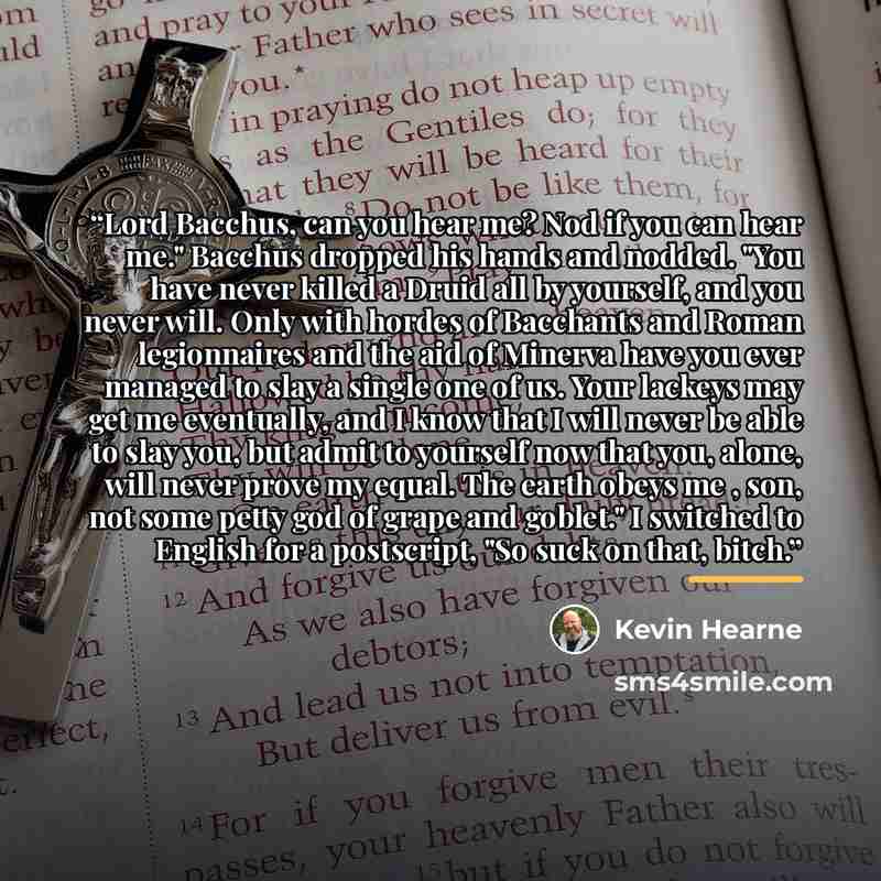 “Lord Bacchus, can you hear me? Nod if you can hear me." Bacchus dropped his hands and nodded. "You have never killed a Druid all by yourself, and you never will. Only with hordes of Bacchants and Roman legionnaires and the aid of Minerva have you ever managed to slay a single one of us. Your…” quote by Kevin Hearne