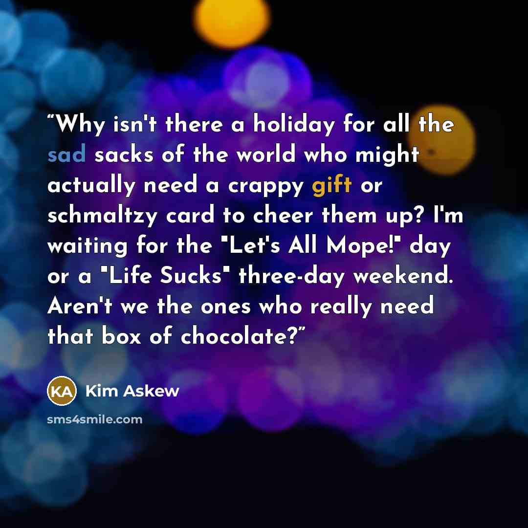 “Why isn't there a holiday for all the sad sacks of the world who might actually need a crappy gift or schmaltzy card to cheer them up? I'm waiting for the "Let's All Mope!" day or a "Life Sucks" three-day weekend. Aren't we the ones who really need that box of chocolate?” quote by Kim Askew