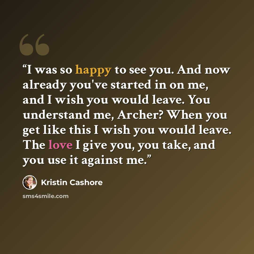 “I was so happy to see you. And now already you've started in on me, and I wish you would leave. You understand me, Archer? When you get like this I wish you would leave. The love I give you, you take, and you use it against me.” quote by Kristin Cashore