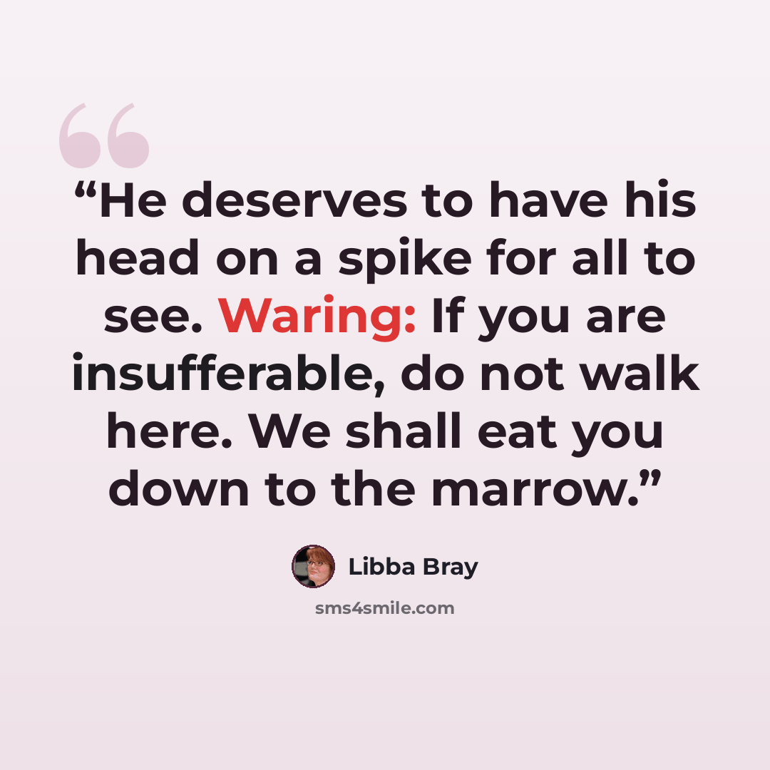 “He deserves to have his head on a spike for all to see. Waring: If you are insufferable, do not walk here. We shall eat you down to the marrow.” quote by Libba Bray
