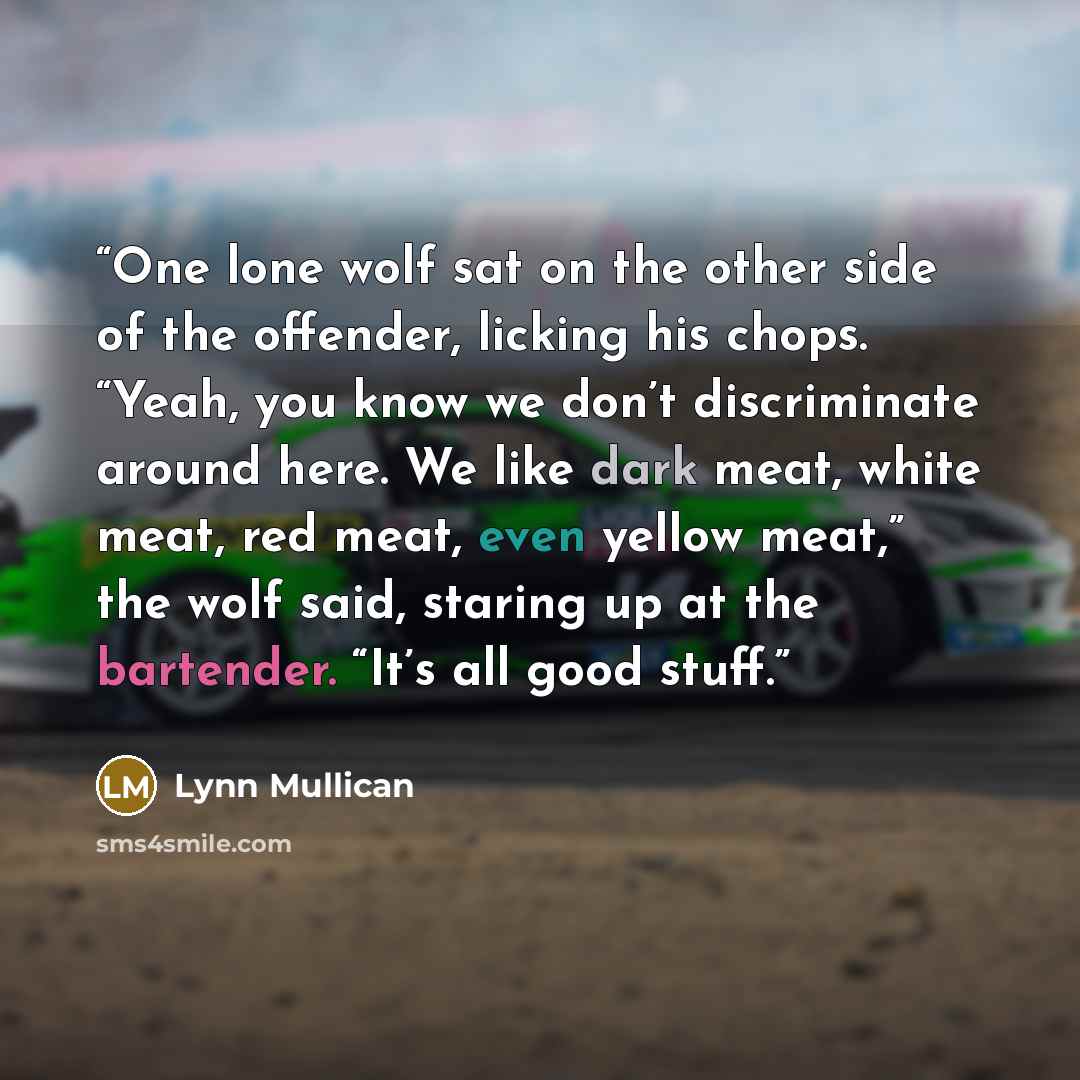 “One lone wolf sat on the other side of the offender, licking his chops. “Yeah, you know we don’t discriminate around here. We like dark meat, white meat, red meat, even yellow meat,” the wolf said, staring up at the bartender. “It’s all good stuff.” quote by Lynn Mullican