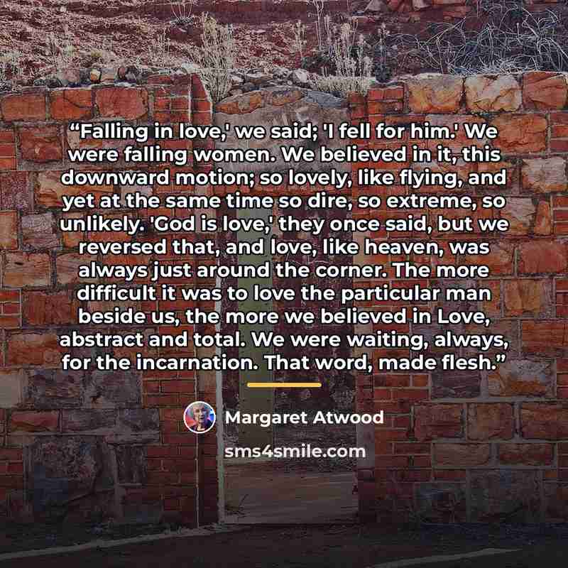“Falling in love,' we said; 'I fell for him.' We were falling women. We believed in it, this downward motion; so lovely, like flying, and yet at the same time so dire, so extreme, so unlikely. 'God is love,' they once said, but we reversed that, and love, like heaven, was always just around the…” quote by Margaret Atwood