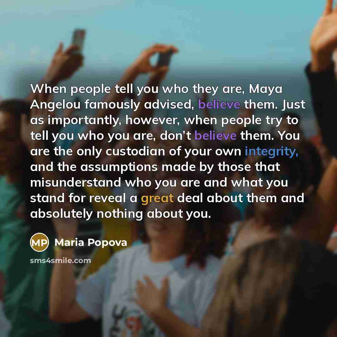 “When people tell you who they are, Maya Angelou famously advised, believe them. Just as importantly, however, when people try to tell you who you are, don’t believe them. You are the only custodian of your own integrity, and the assumptions made by those that misunderstand who you are and what you…” quote by Maria Popova