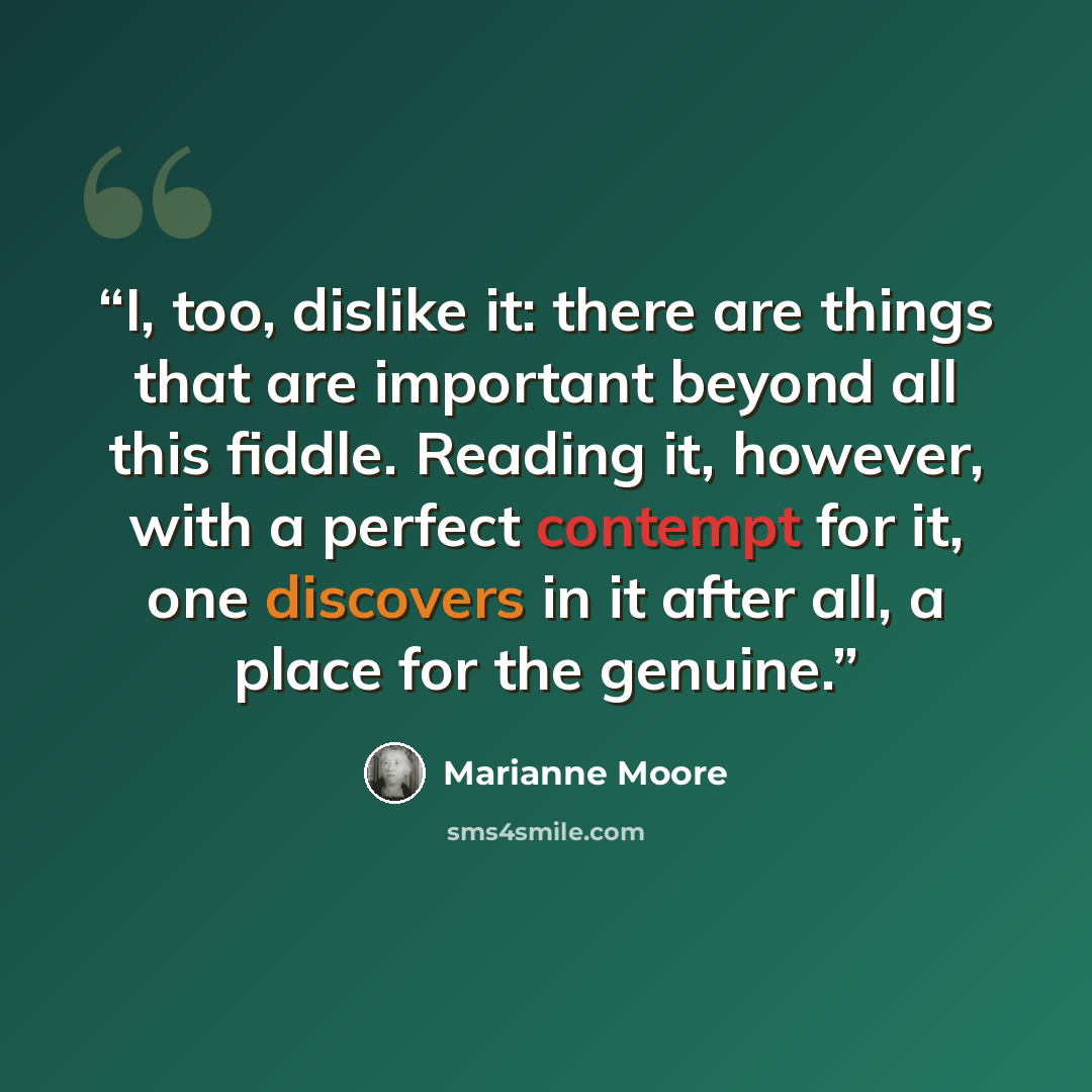 “I, too, dislike it: there are things that are important beyond all this fiddle. Reading it, however, with a perfect contempt for it, one discovers in it after all, a place for the genuine.” quote by Marianne Moore