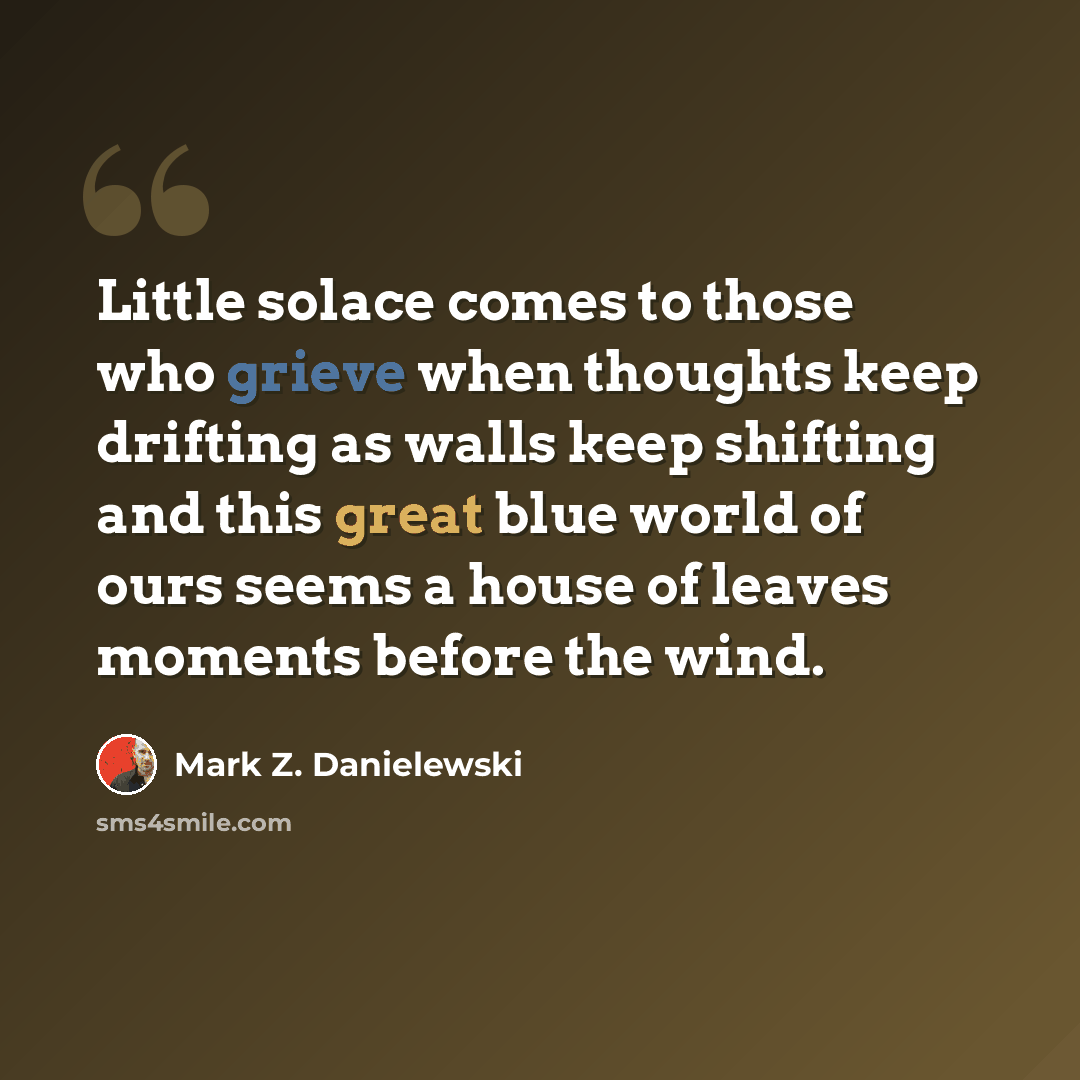 “Little solace comes to those who grieve when thoughts keep drifting as walls keep shifting and this great blue world of ours seems a house of leaves moments before the wind.” quote by Mark Z. Danielewski