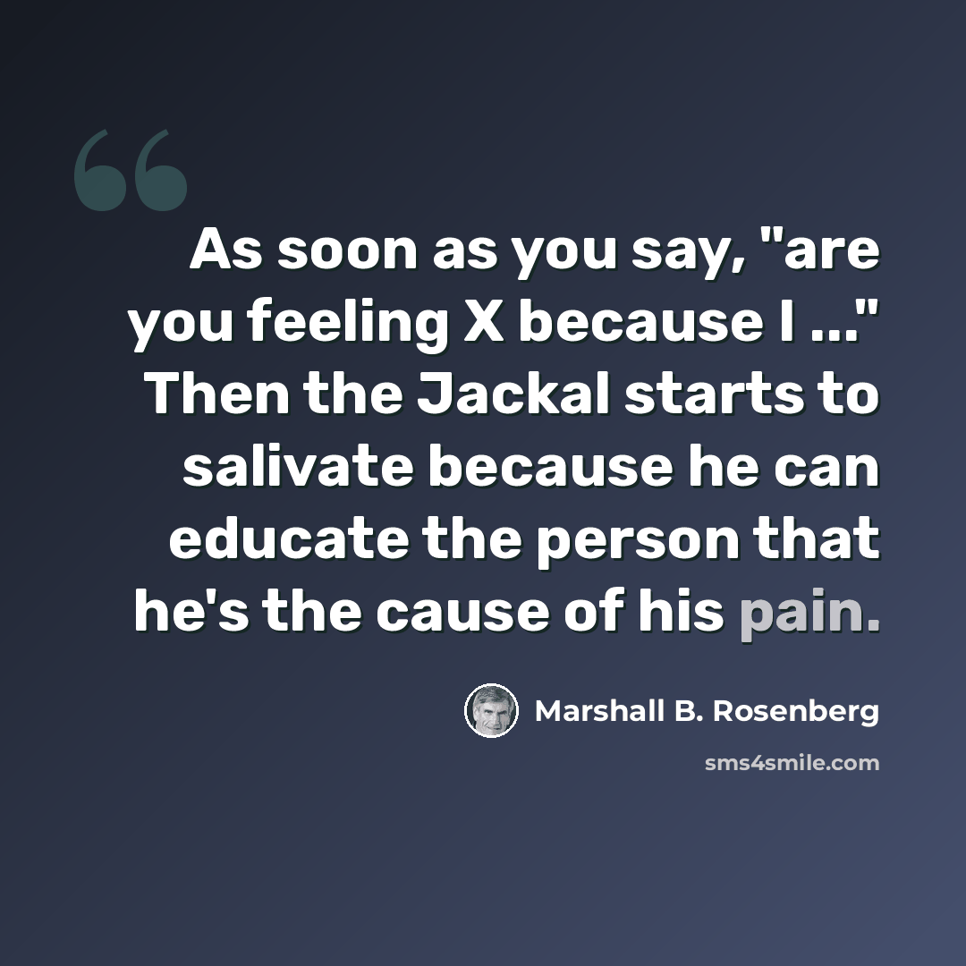 “As soon as you say, "are you feeling X because I ..." Then the Jackal starts to salivate because he can educate the person that he's the cause of his pain.” quote by Marshall B. Rosenberg