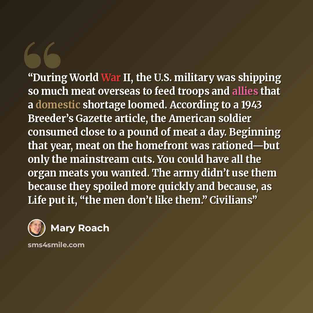 “During World War II, the U.S. military was shipping so much meat overseas to feed troops and allies that a domestic shortage loomed. According to a 1943 Breeder’s Gazette article, the American soldier consumed close to a pound of meat a day. Beginning that year, meat on the homefront was…” quote by Mary Roach
