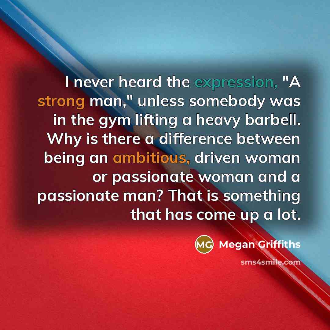 “I never heard the expression, "A strong man," unless somebody was in the gym lifting a heavy barbell. Why is there a difference between being an ambitious, driven woman or passionate woman and a passionate man? That is something that has come up a lot.” quote by Megan Griffiths