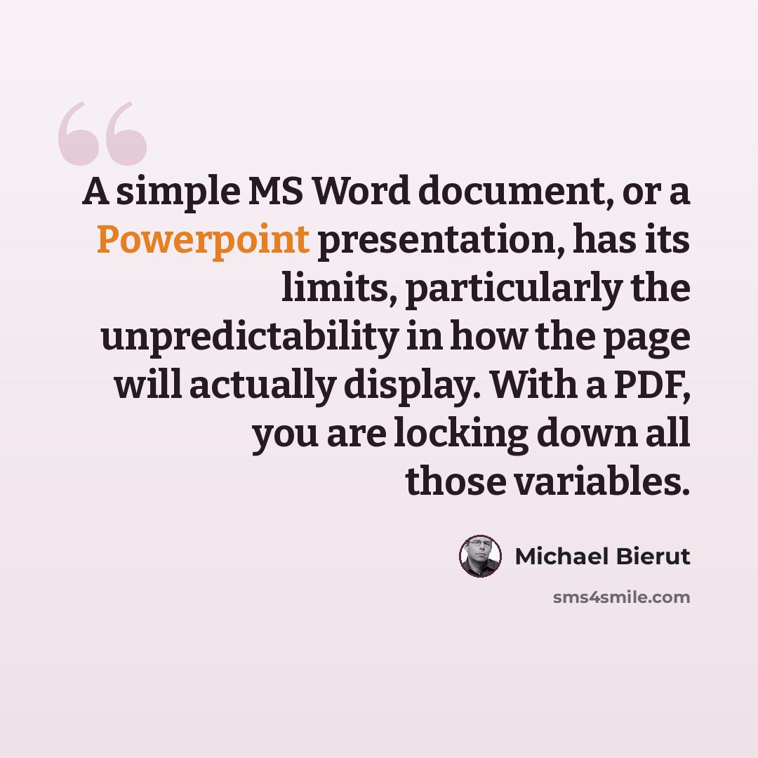 “A simple MS Word document, or a Powerpoint presentation, has its limits, particularly the unpredictability in how the page will actually display. With a PDF, you are locking down all those variables.” quote by Michael Bierut