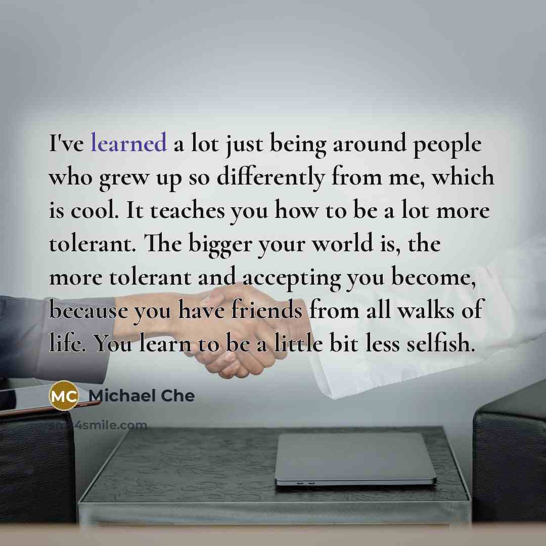 “I've learned a lot just being around people who grew up so differently from me, which is cool. It teaches you how to be a lot more tolerant. The bigger your world is, the more tolerant and accepting you become, because you have friends from all walks of life. You learn to be a little bit less…” quote by Michael Che