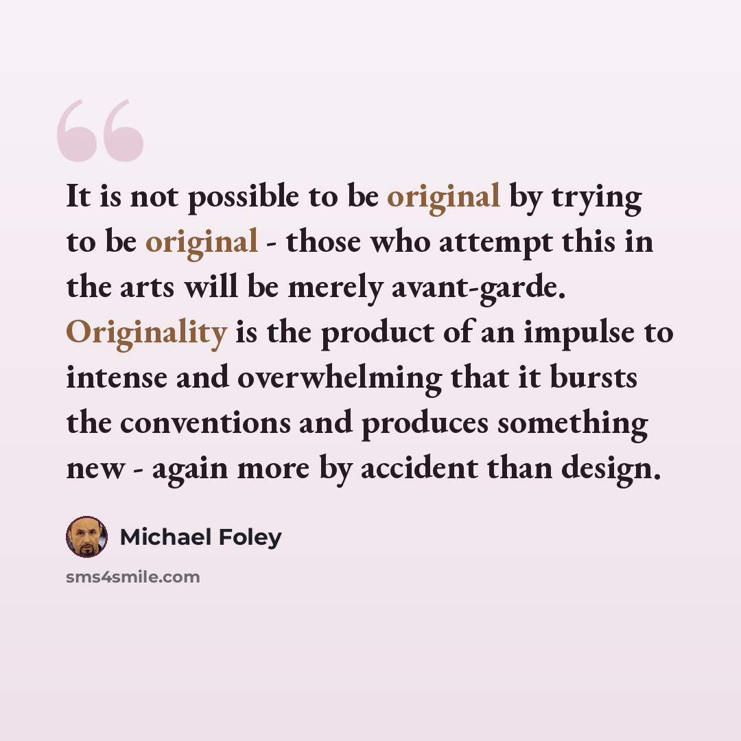 “It is not possible to be original by trying to be original - those who attempt this in the arts will be merely avant-garde. Originality is the product of an impulse to intense and overwhelming that it bursts the conventions and produces something new - again more by accident than design.” quote by Michael Foley