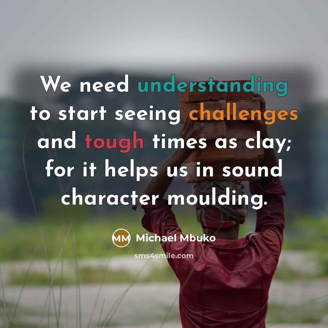 “We need understanding to start seeing challenges and tough times as clay; for it helps us in sound character moulding.” quote by Michael Mbuko