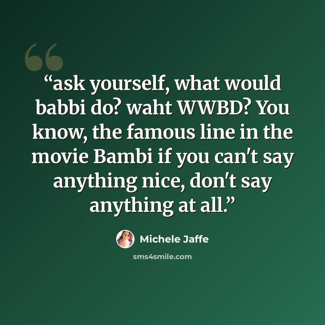 “ask yourself, what would babbi do? waht WWBD? You know, the famous line in the movie Bambi if you can't say anything nice, don't say anything at all.” quote by Michele Jaffe
