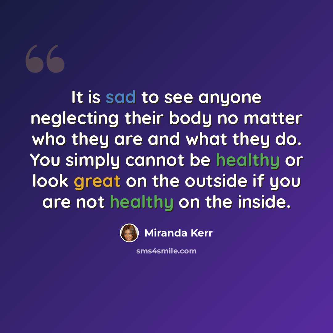 “It is sad to see anyone neglecting their body no matter who they are and what they do. You simply cannot be healthy or look great on the outside if you are not healthy on the inside.” quote by Miranda Kerr