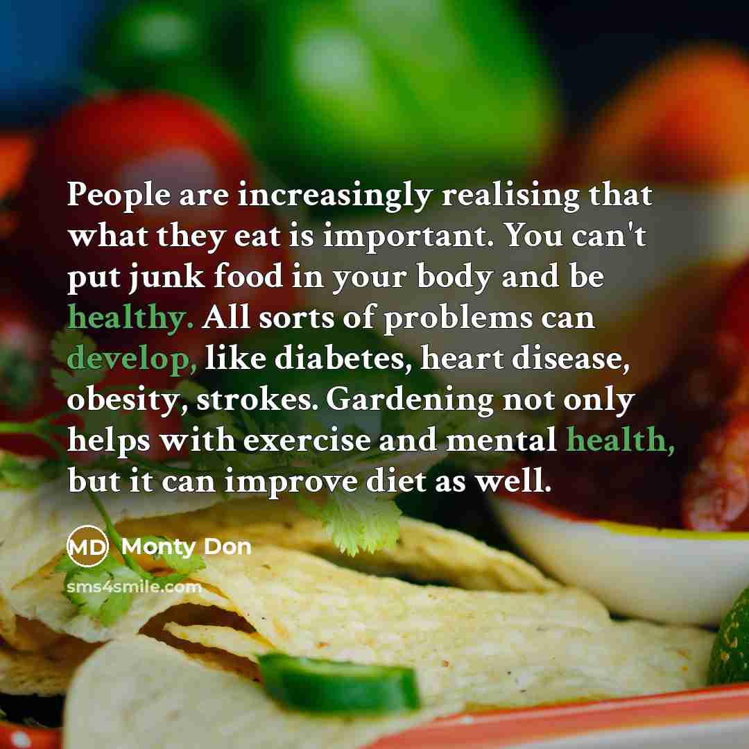 “People are increasingly realising that what they eat is important. You can't put junk food in your body and be healthy. All sorts of problems can develop, like diabetes, heart disease, obesity, strokes. Gardening not only helps with exercise and mental health, but it can improve diet as well.” quote by Monty Don