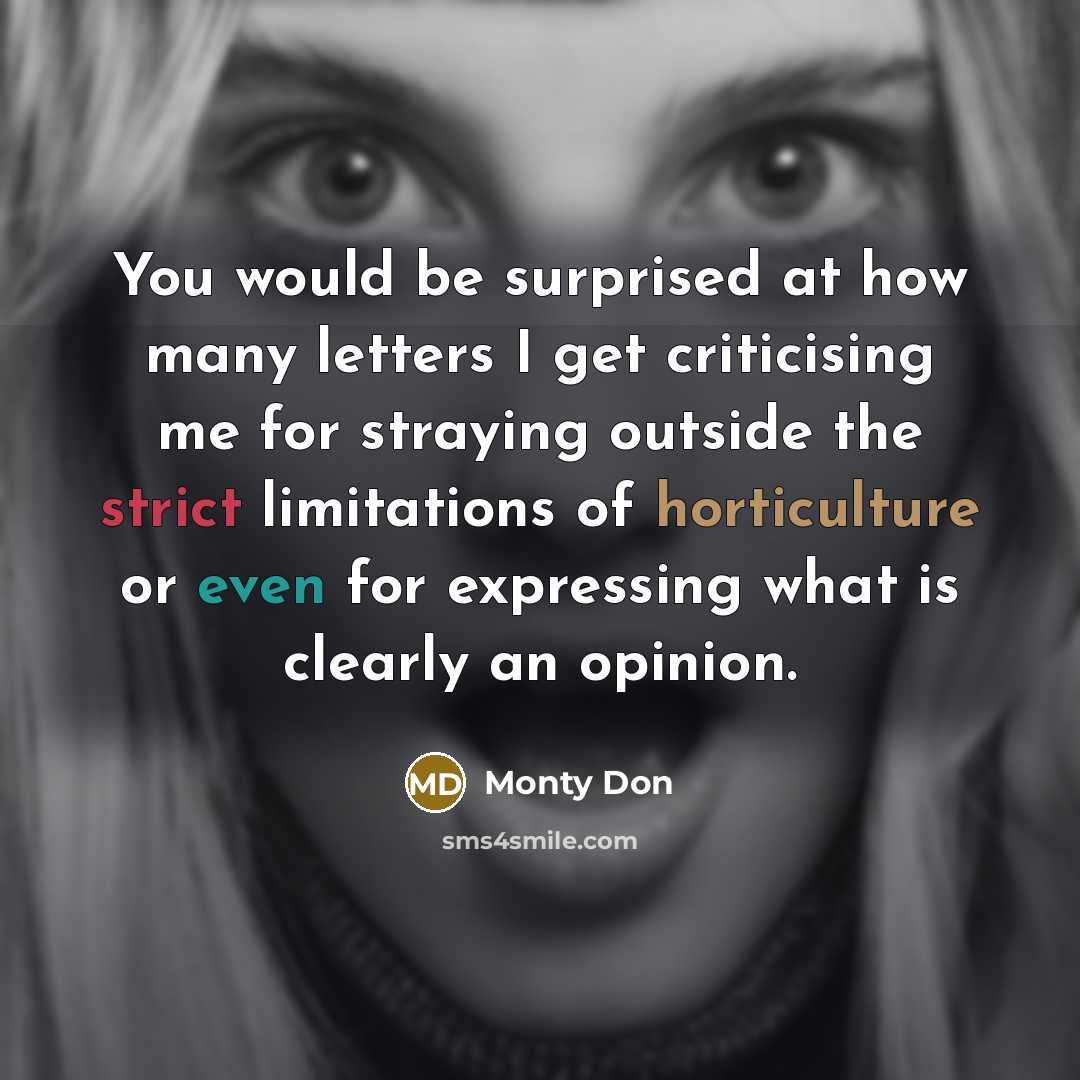 “You would be surprised at how many letters I get criticising me for straying outside the strict limitations of horticulture or even for expressing what is clearly an opinion.” quote by Monty Don
