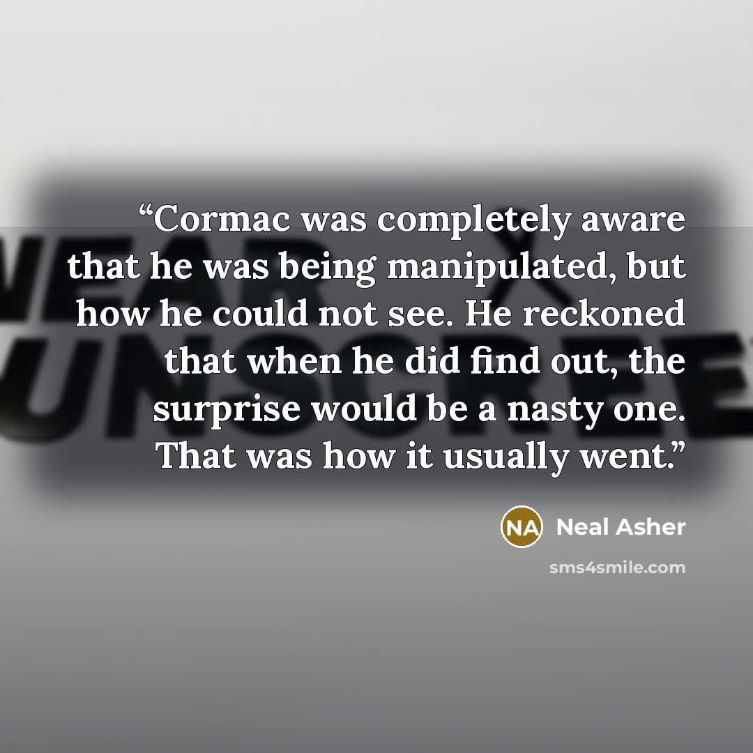 “Cormac was completely aware that he was being manipulated, but how he could not see. He reckoned that when he did find out, the surprise would be a nasty one. That was how it usually went.” quote by Neal Asher