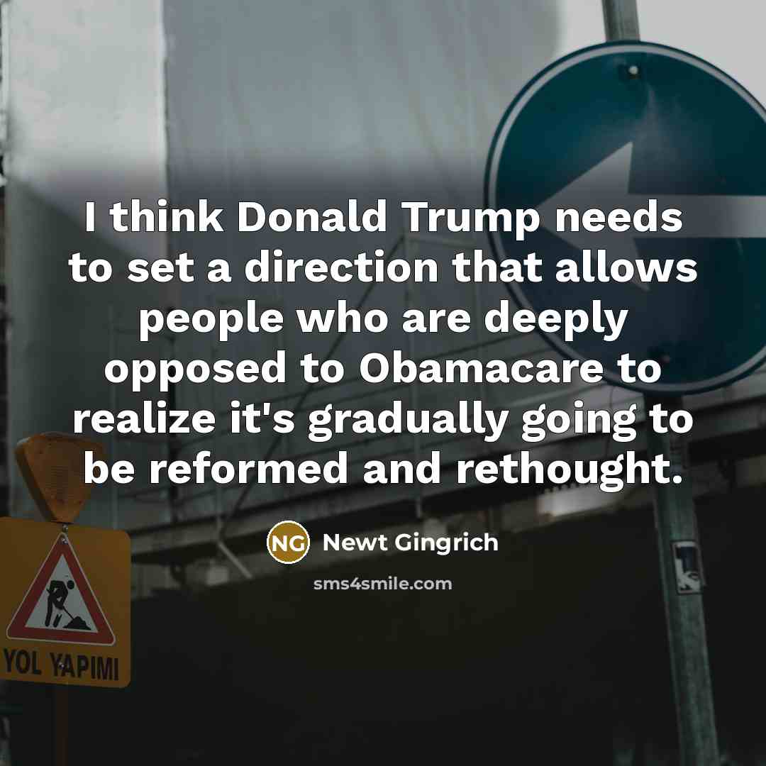 “I think Donald Trump needs to set a direction that allows people who are deeply opposed to Obamacare to realize it's gradually going to be reformed and rethought.” quote by Newt Gingrich