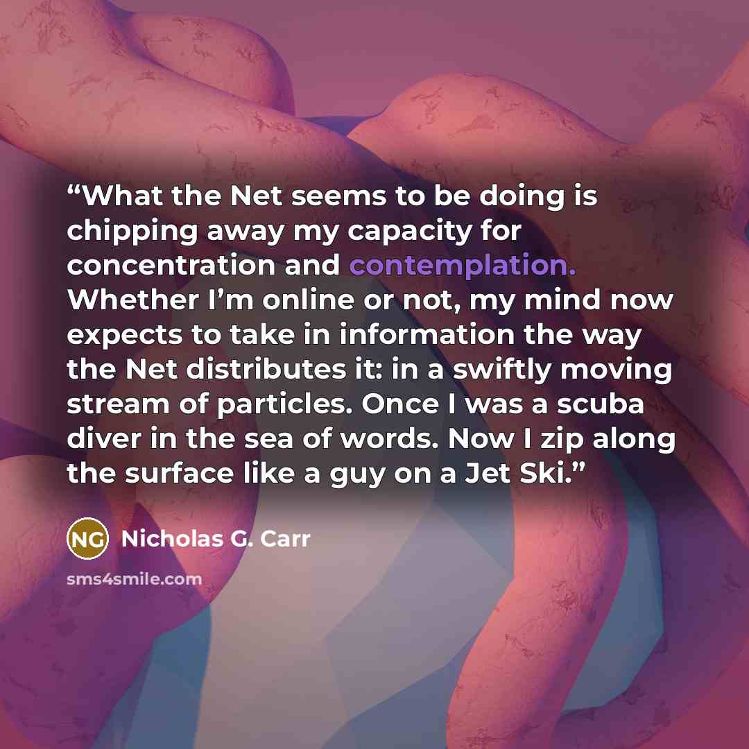 “What the Net seems to be doing is chipping away my capacity for concentration and contemplation. Whether I’m online or not, my mind now expects to take in information the way the Net distributes it: in a swiftly moving stream of particles. Once I was a scuba diver in the sea of words. Now I zip…” quote by Nicholas G. Carr