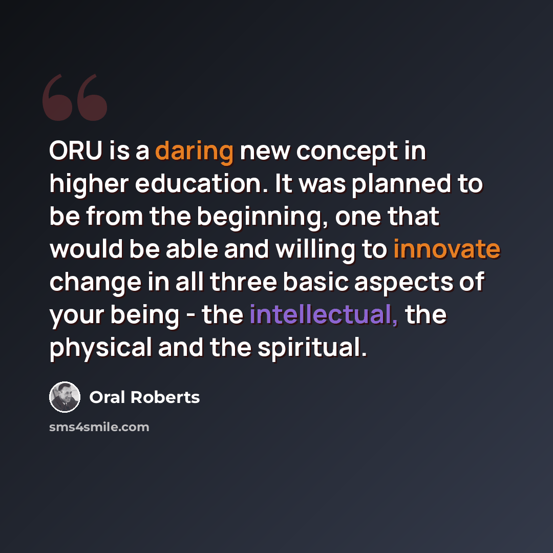 “ORU is a daring new concept in higher education. It was planned to be from the beginning, one that would be able and willing to innovate change in all three basic aspects of your being - the intellectual, the physical and the spiritual.” quote by Oral Roberts