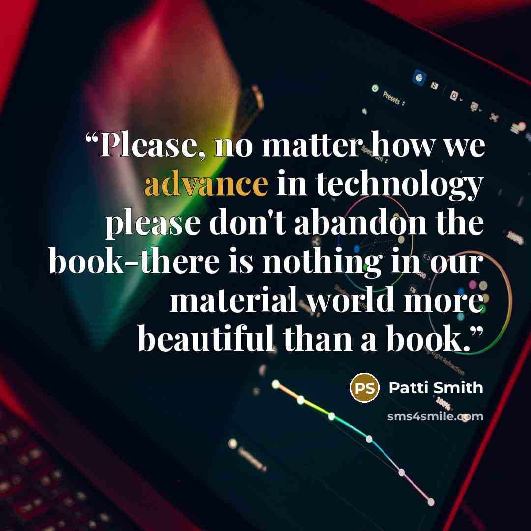 “Please, no matter how we advance in technology please don't abandon the book-there is nothing in our material world more beautiful than a book.” quote by Patti Smith