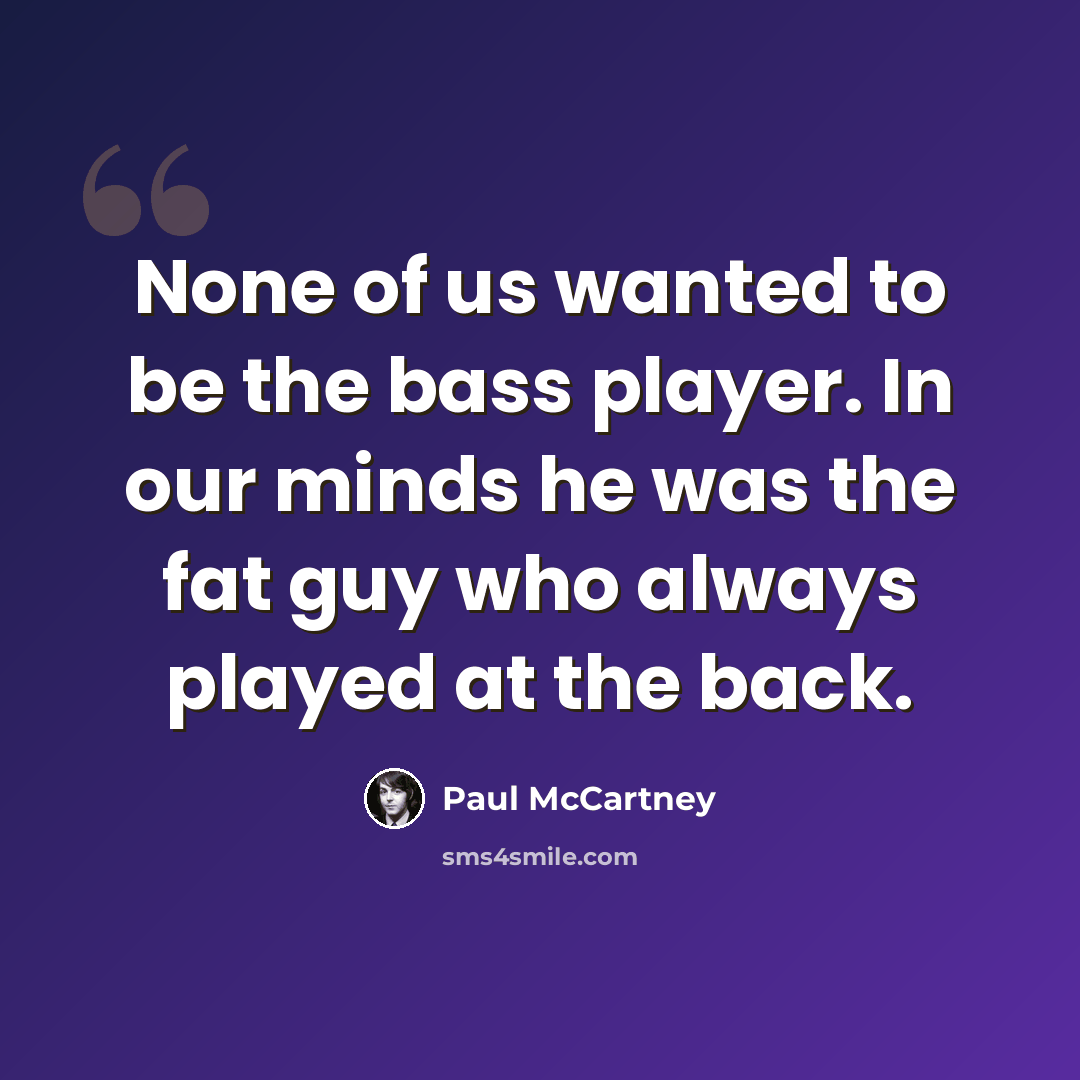 “None of us wanted to be the bass player. In our minds he was the fat guy who always played at the back.” quote by Paul McCartney