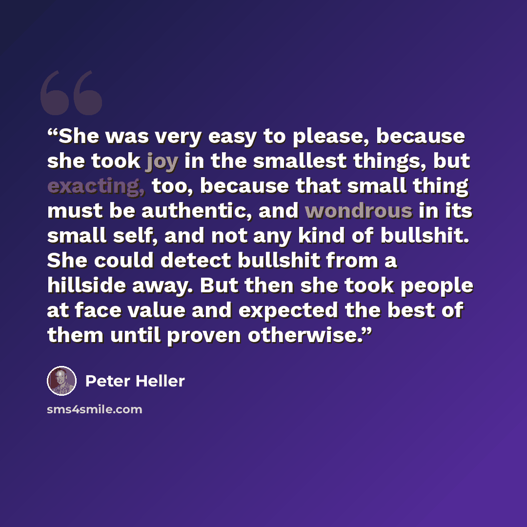 “She was very easy to please, because she took joy in the smallest things, but exacting, too, because that small thing must be authentic, and wondrous in its small self, and not any kind of bullshit. She could detect bullshit from a hillside away. But then she took people at face value and expected…” quote by Peter Heller