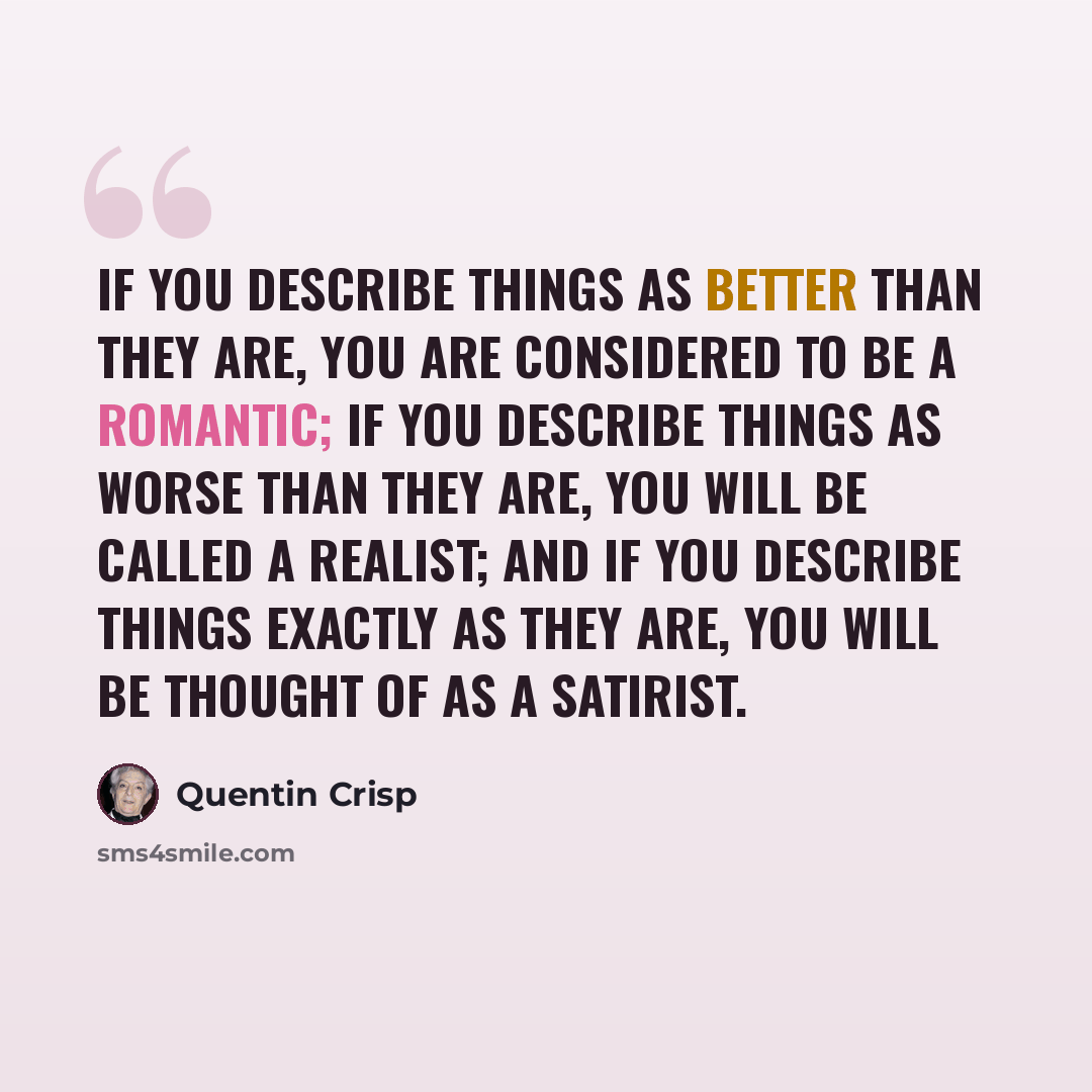 “If you describe things as better than they are, you are considered to be a romantic; if you describe things as worse than they are, you will be called a realist; and if you describe things exactly as they are, you will be thought of as a satirist.” quote by Quentin Crisp