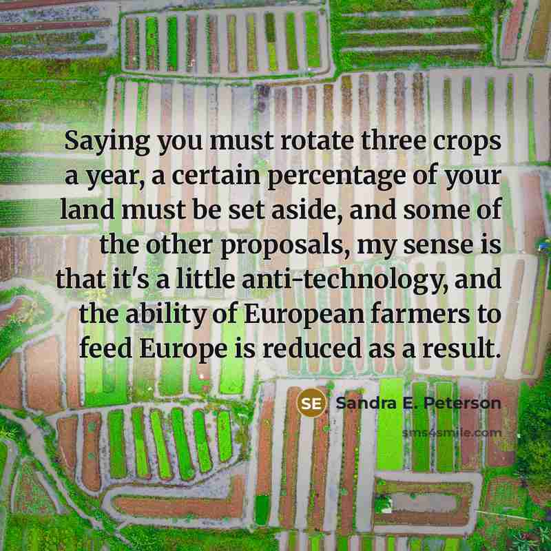“Saying you must rotate three crops a year, a certain percentage of your land must be set aside, and some of the other proposals, my sense is that it's a little anti-technology, and the ability of European farmers to feed Europe is reduced as a result.” quote by Sandra E. Peterson