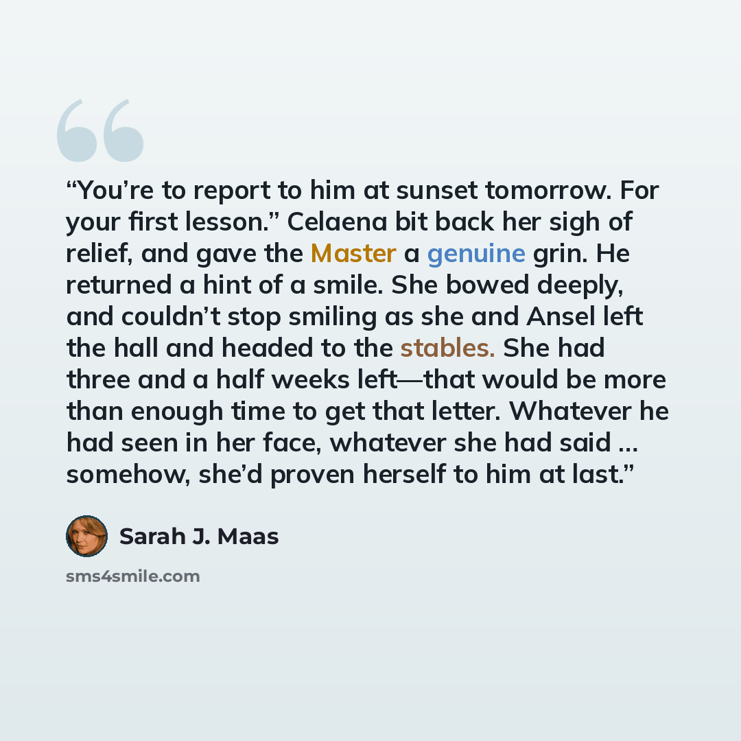 “You’re to report to him at sunset tomorrow. For your first lesson.” Celaena bit back her sigh of relief, and gave the Master a genuine grin. He returned a hint of a smile. She bowed deeply, and couldn’t stop smiling as she and Ansel left the hall and headed to the stables. She had three and a half…” quote by Sarah J. Maas