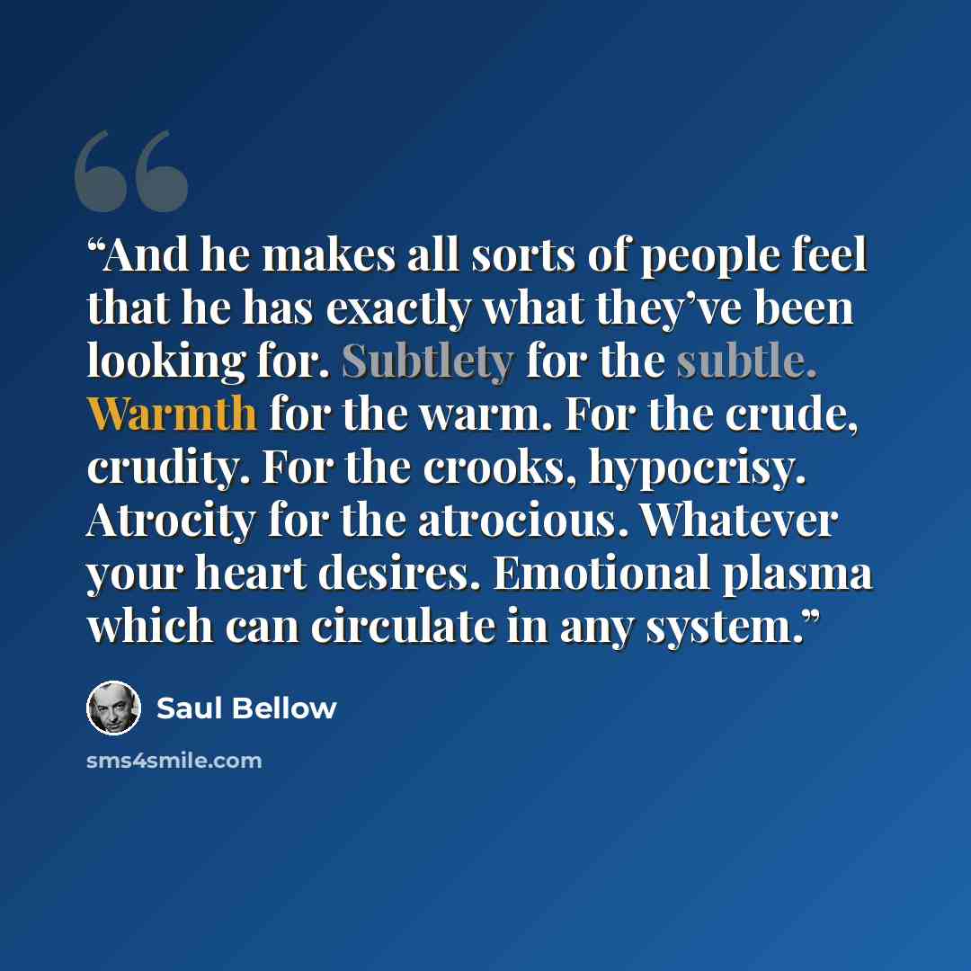 “And he makes all sorts of people feel that he has exactly what they’ve been looking for. Subtlety for the subtle. Warmth for the warm. For the crude, crudity. For the crooks, hypocrisy. Atrocity for the atrocious. Whatever your heart desires. Emotional plasma which can circulate in any system.” quote by Saul Bellow