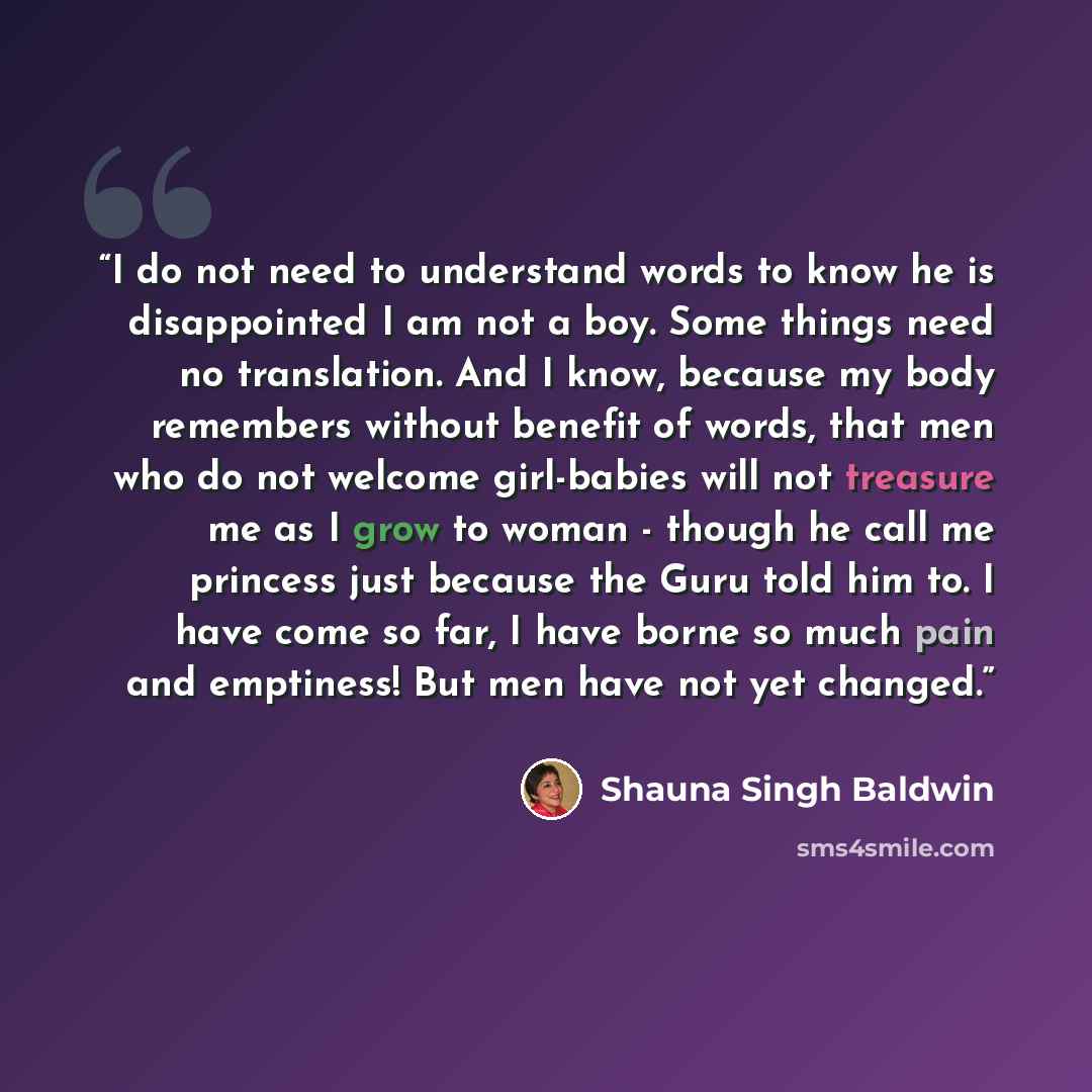 “I do not need to understand words to know he is disappointed I am not a boy. Some things need no translation. And I know, because my body remembers without benefit of words, that men who do not welcome girl-babies will not treasure me as I grow to woman - though he call me princess just because…” quote by Shauna Singh Baldwin