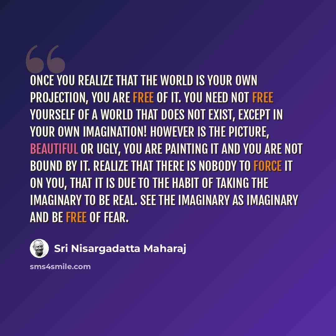 “Once you realize that the world is your own projection, you are free of it. You need not free yourself of a world that does not exist, except in your own imagination! However is the picture, beautiful or ugly, you are painting it and you are not bound by it. Realize that there is nobody to force…” quote by Sri Nisargadatta Maharaj
