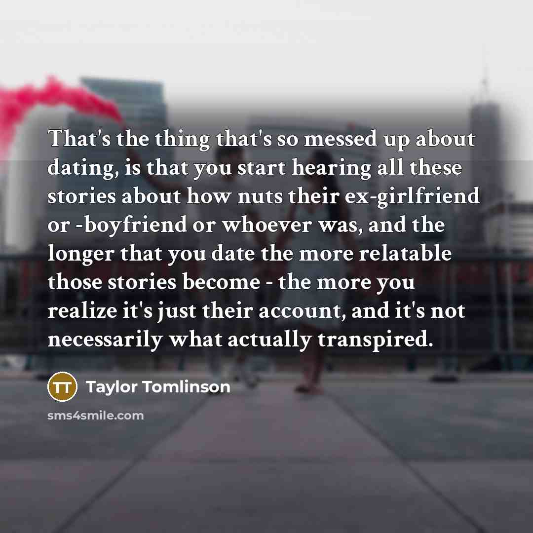 “That's the thing that's so messed up about dating, is that you start hearing all these stories about how nuts their ex-girlfriend or -boyfriend or whoever was, and the longer that you date the more relatable those stories become - the more you realize it's just their account, and it's not…” quote by Taylor Tomlinson