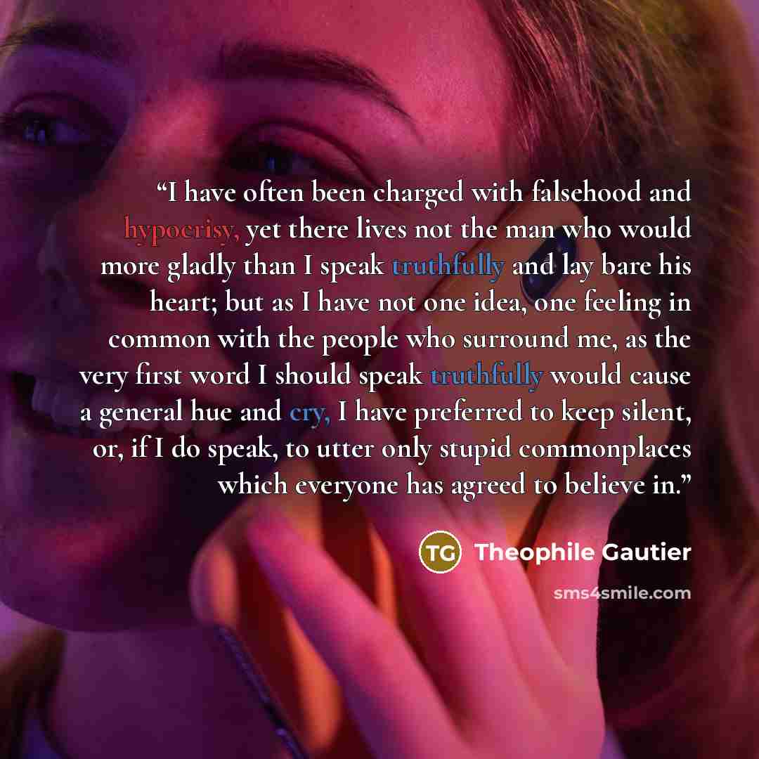 “I have often been charged with falsehood and hypocrisy, yet there lives not the man who would more gladly than I speak truthfully and lay bare his heart; but as I have not one idea, one feeling in common with the people who surround me, as the very first word I should speak truthfully would cause…” quote by Théophile Gautier