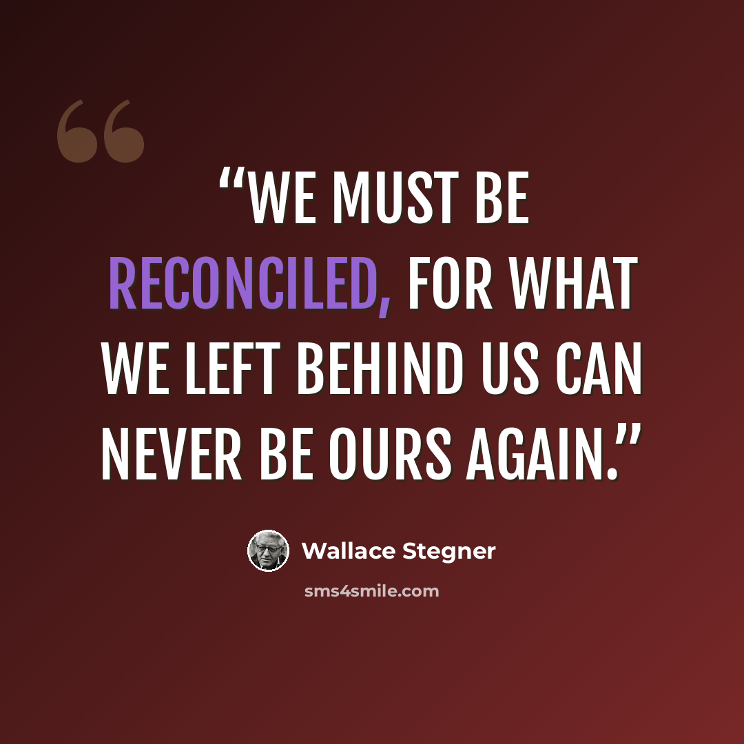 “We must be reconciled, for what we left behind us can never be ours again.” quote by Wallace Stegner