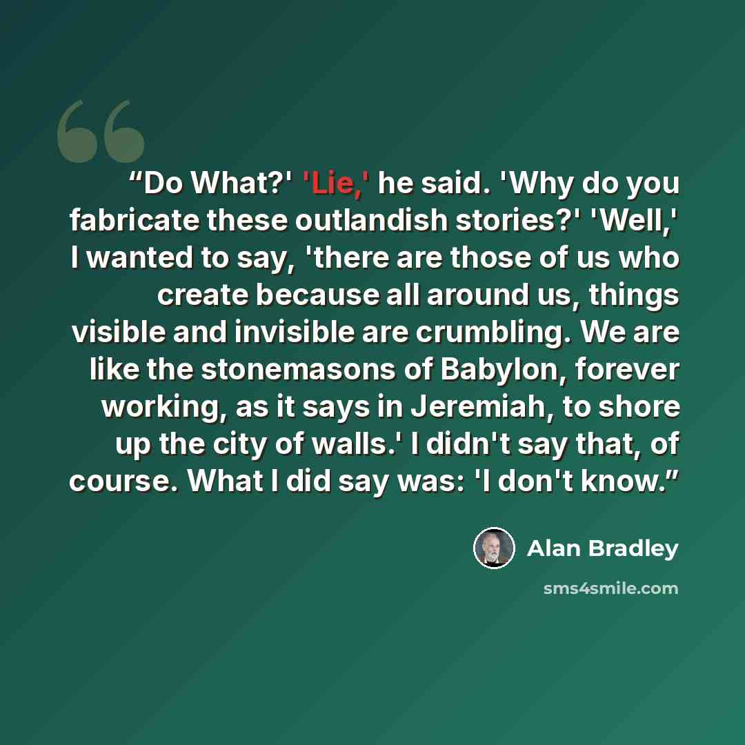 “Do What?' 'Lie,' he said. 'Why do you fabricate these outlandish stories?' 'Well,' I wanted to say, 'there are those of us who create because all around us, things visible and invisible are crumbling. We are like the stonemasons of Babylon, forever working, as it says in Jeremiah, to shore up the…” quote by Alan Bradley