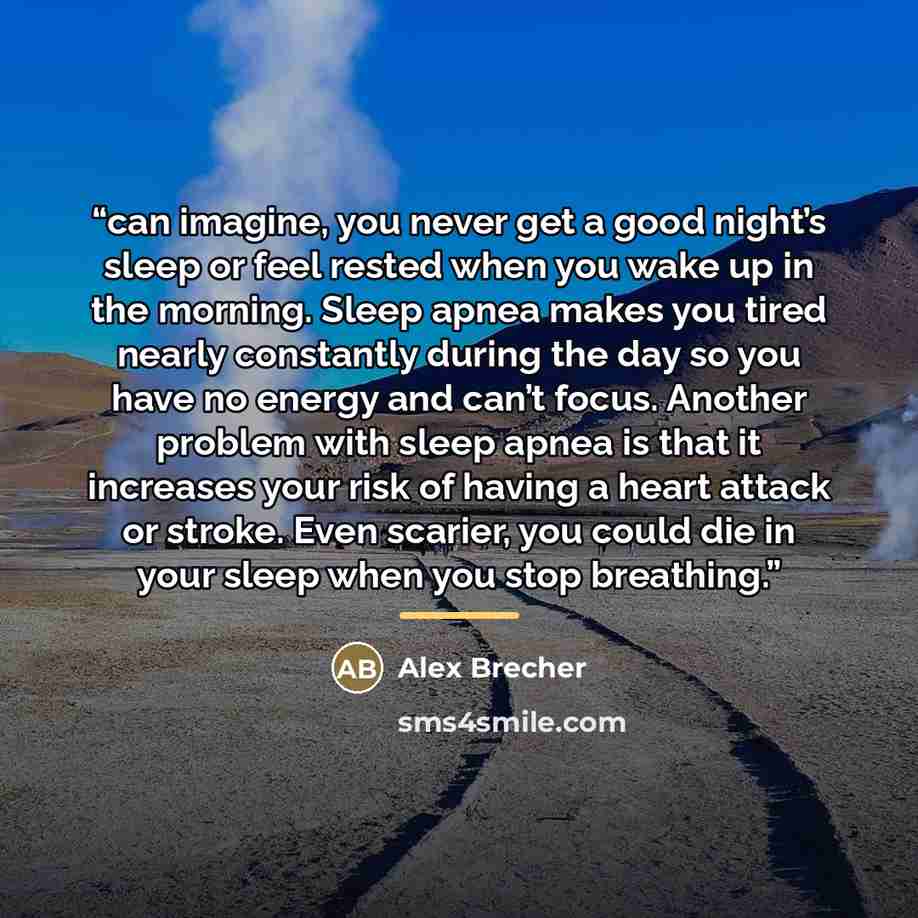 “can imagine, you never get a good night’s sleep or feel rested when you wake up in the morning. Sleep apnea makes you tired nearly constantly during the day so you have no energy and can’t focus. Another problem with sleep apnea is that it increases your risk of having a heart attack or stroke…” quote by Alex Brecher