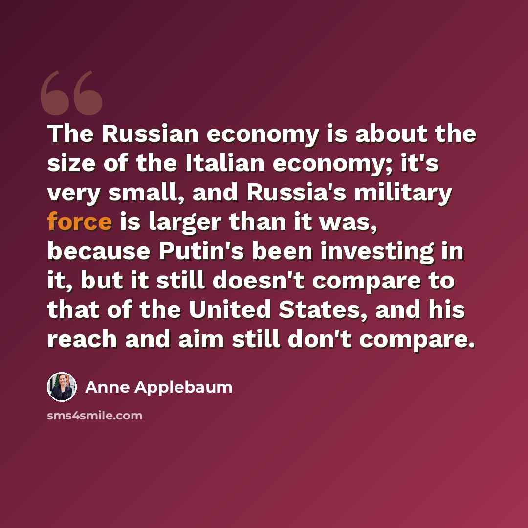 “The Russian economy is about the size of the Italian economy; it's very small, and Russia's military force is larger than it was, because Putin's been investing in it, but it still doesn't compare to that of the United States, and his reach and aim still don't compare.” quote by Anne Applebaum