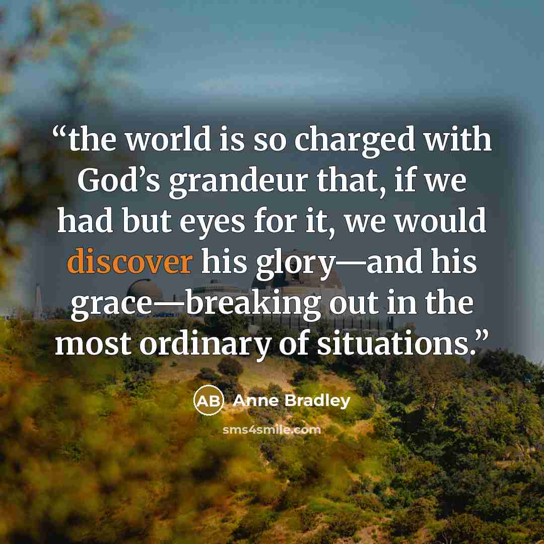 “the world is so charged with God’s grandeur that, if we had but eyes for it, we would discover his glory—and his grace—breaking out in the most ordinary of situations.” quote by Anne Bradley