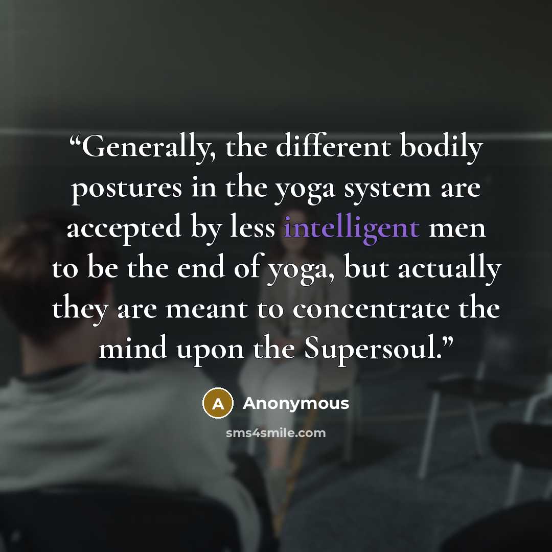 “Generally, the different bodily postures in the yoga system are accepted by less intelligent men to be the end of yoga, but actually they are meant to concentrate the mind upon the Supersoul.” quote by Anonymous