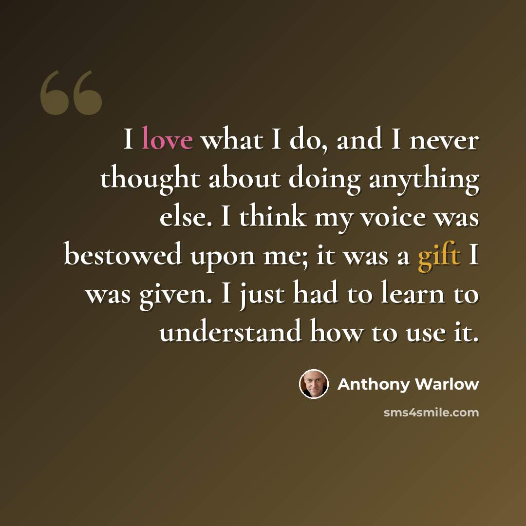 “I love what I do, and I never thought about doing anything else. I think my voice was bestowed upon me; it was a gift I was given. I just had to learn to understand how to use it.” quote by Anthony Warlow