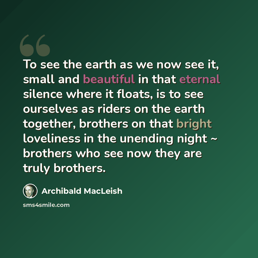“To see the earth as we now see it, small and beautiful in that eternal silence where it floats, is to see ourselves as riders on the earth together, brothers on that bright loveliness in the unending night ~ brothers who see now they are truly brothers.” quote by Archibald MacLeish